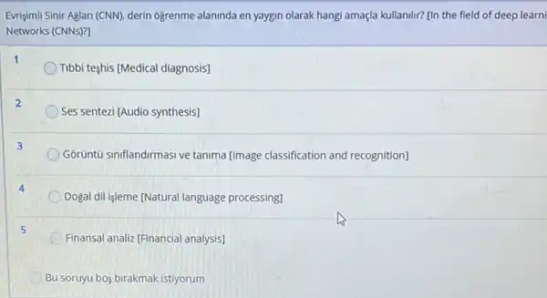 Evrişimili Sinir Aglan (CNN)derin ogrenme alaninda en yaygin olarak hangi amaçla kullanilir? [In the field of deep learni
Networks (CNNs)?
Tibbi teshis (Medical diagnosis)
Ses sentezi [Audio synthesis]
Gorüntü siniflandirmasi ve tanima [Image classification and recognition]
Dogal dil işleme [Natural language processing]
Finansal analiz (Financial analysis]
Bu soruyu bos birakmak istiyorum