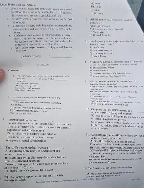 Exam Rules and Guidelines:
1. Students whoarrive late at the exam venue are allowed
to attend the exam only within the first 30 minutes.
However, they are not given additional time
2. Students cannot leave the exam venue during the first
30 minutes
3. Electronic devices, including mobile phones, tablets.
smartwatches and carphones, are not allowed in the
exam.
4. Students are not allowed to communicate or exchange
items (e.g. pencils, crasers ctc.) between each other
during the exam. Please raise your hand and ask the
instructorinvigilator if you need anything
5. This exam paper consists of Apages and has 40
questions.
Student's Signature	__
Good Luck!
Questions:
1. The IGOs that have been more successful are ones
that are __ in scope with a __
purpose
A) regional; general
B) regional; specific
C) continental; general
D) global; specific
2. A current example of a regional IGO is the
__
tion of the Petroleum Exporting Organization
Countries
B) Association of South East Asian Nations
C) International Monetary Fund
D) United Nations
3.International norms are
__
A) effective because they become irregular over time
B) most effective when different states hold different
expectations of what is normal
C) not effective in shaping state behavior
D) sometimes institutionalized through
intergovernmental organizations
1. The UN's peacekeeping forces are __
A) a standing army ready to be deployed at a
moment's notice
B) assembled by the Secretary General each time a
mission is deemed necessary
C) mostly led by one of the five permanent members
of the Security Council
D) funded out of the general UN budget
Which country is a permanent member of the UN
Security Council?	Introduction to International Relations - Falls
A) Indis
B) France
C)Japan
D) Germany
6. All UN members are represented in which
institution?
A) Security Council
B) Economic and Social Council
C) Secretariat
D) General Assembly
Security Council rotate?
A) once a yeat
B) once every two years
C) once every five years
D) once a decade
8. What can the permanent members of the UN Security
Council do that nonperm anent members cannot?
A) abstain on resolutions
B) veto resolutions
C) request a meeting of the Security Council
D) set the agenda of the Security Council
9. What is one way in which the power of the UN
Security Council is limited?
A) Its decisions depend entirely on the interests of its
member states.
II) The UN General Assembly can override its
Jecisions
C) Member states adhere to Security Council
resolutions
D) Eight of the ten nonpermanent members can
override a permanent member veto
10. One purpose of the UN Secretariat is to
__
A) administer UN policy and programs
B) serve as theoretical experts and military adviser
on various programs and projects
C) represent their respective member states at the
D) develop national civils servants whose loyalties
at the state level
11. Autonomous agencies attiliated with the UN, but n
under its control, include the __
A) World Health Organization and the UN
Educational, Scientific and Cultural Organization
B) World Intellectual Property Organization and the
Office of the UN High Commissione for Refugees
C) World Meteorological Association and the UN
Children's Fund
D) International Civil Aviation Organization and the
UN Environment Program
12. The functions of the United Nations include
__
A) providing a forum in which tribes can settle
disputes without the use offorce
Semoter	Page 1241 Final Can