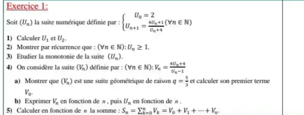 Exercice 1:
Soit (U_(n)) la suite numérique définic par :  ) U_(0)=2 U_(n+1)=(4U_(n+1))/(U_(n)+4)(Vnin N) 
1) Calculer U_(1) et U_(2)
2) Montrer par récurrence que : (Vnin N):U_(n)geqslant 1
3) Etudier la monotonie de la suite (U_(n))
4) On considère la suite (V_(n)) définie par : (Vnin N):V_(n)=(4U_(n)+4)/(U_(n)-1)
a) Montrer que (V_(n)) est une suite géométrique de raison q=(5)/(3) et calculer son premier terme
V_(0)
b) Exprimer V_(n) en fonction de n , puis U_(n) en fonction de n.
5) Calculer en fonction de n la somme : S_(n)=sum _(k=0)^nV_(k)=V_(0)+V_(1)+... +V_(n)