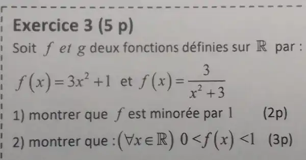 Exercice 3 (5 p)
soit f et g deux fonctions définies sur R par:
f(x)=3x^2+1 et f(x)=(3)/(x^2)+3
1) montrer que f est minorée par 1 (2p)
2) montrer que: (forall xin R)0lt f(x)lt 1 (3p)