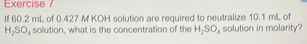 Exercise 7
If 60.2 mL of 0427 M KOH solution are required to neutralize 10.1 mL of
H_(2)SO_(4) solution, what is the concentration of the H_(2)SO_(4) solution in molarity?