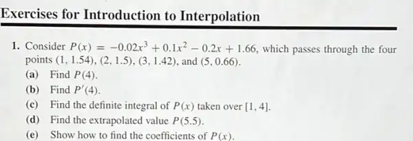 Exercises for Introduction to Interpolation
1. Consider P(x)=-0.02x^3+0.1x^2-0.2x+1.66 which passes through the four
points (1,1.54),(2,1.5),(3,1.42) and (5,0.66)
(a) Find P(4)
(b) Find P'(4)
(c) Find the definite integral of P(x) taken over [1,4]
(d) Find the extrapolated value P(5.5)
(e) Show how to find the coefficients of P(x)