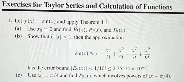 Exercises for Taylor Series and Calculation of Functions
1. Let f(x)=sin(x) and apply Theorem 4.1
(a) Use x_(0)=0 and find F_(5)(x),P_(7)(x) and P_(9)(x)
(b) Show that if vert xvert leqslant 1 then the approximation
sin(x)approx x-(x^3)/(3!)+(x^5)/(5!)-(x^7)/(7!)+(x^9)/(9!)
has the error bound vert E_(9)(x)vert lt 1/10!leqslant 2.75574times 10^-7
(c) Use x_(0)=pi /4 and find P_(5)(x) , which involves powers of (x-pi /4)