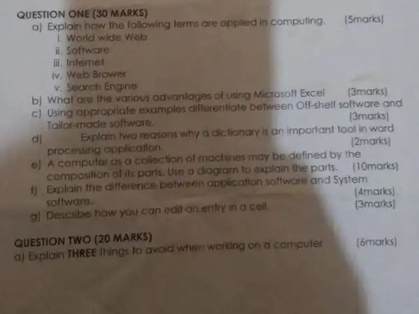 a) Explain how the following terms are applied in computing.
(5marks)
i. World wide Web
ii. Software
iii. Internet
iv. Web Brower
v. Search Engine
b) What are the various advantages of using Microsoft Excel
(3marks)
c) Using appropriate examples differentiate between Off-shelf software and
Tailor-made software.
(3marks)
d)
Explain two reasons why a dictionary is an important tool in word
processing application.
(2marks)
e) A computer as a collection of machines may be defined by the
composition of its parts Use a diagram to explain the parts . (10marks)
f) Explain the difference between application software and System
software.
(4marks)
g) Describe how you can edit an entry in a cell.
(3marks)
QUESTION ONE (30 MARKS)
QUESTION TWO (20 MARKS)
a) Explain THREE things to avoid when working on a computer
(6marks)