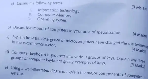 a) Explain the following terms.
[3 Marks]
i.
Informatior technology
ii. Computer Memory
iii. Operating system
b) Discuss the impact of computers in your area of specialization.
[4 Marks]
c) Explain how the emergence of microcomputers have changed the use technolog
in the e-commerce sector.
14 Marks]
d) Computer keyboard is grouped into various groups of keys. Explain any three
groups of computer keyboard giving examples of keys.
[3 Marks]
e) Using a well-illustrated diagram explain the major components of computer
systems.