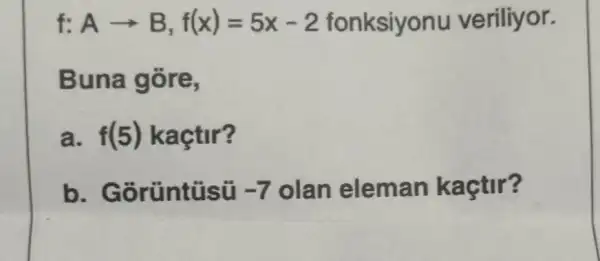 f: Aarrow B,f(x)=5x-2 fonksiyonu veriliyor.
Buna gore,
a. f(5) kaçtir?
b . Gorüntüsü -7 olan eleman kaçtir?