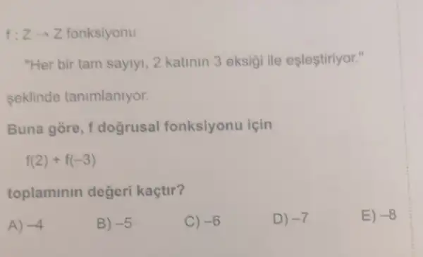 f: Zarrow Z fonksiyonu
"Her bir tam saylyl, 2 katinin 3 eksig ile eşleştiriyor."
seklinde tanimlanlyor.
Buna gòre, f dogrusal fonksiyonu icin
f(2)+f(-3)
toplaminin degeri kaçtir?
A) -4
B) -5
C) -6
D) -7
E) -8