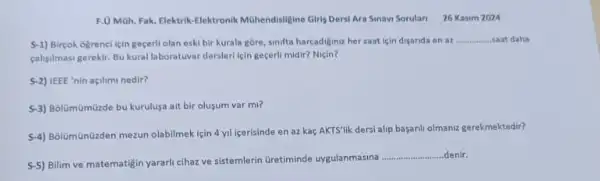 F.0 Moh. Fak. Elektrik -Elektronik Mühendisligine Girls Derst Ara Sinavi Sorulari 26 Kasim 2024
S-1) Bircok ogrenci için gecerli olan eski bir kurala gbre, sinifta harcadiginuz her saat lein disarida en az
__ saat daha
calisilmasi gerekir, Bu kural laboratuvar derslerl lein geçerl midir? Niçin?
S-2) IEEE 'nin açilimi nedir?
S-3) Bolumümüzde bu kurulus?ait bir olusum var mi?
S-4) Bolümünüzden mezun olabilmek için 4 yil icerisinde en az kaç AKTS'lik dersi alip basaril olmaniz gerekmektedir?
S-5) Bilim ve matematigin yararli cihaz ve sistemlerin Gretiminde uygulanmasina
__ denir.