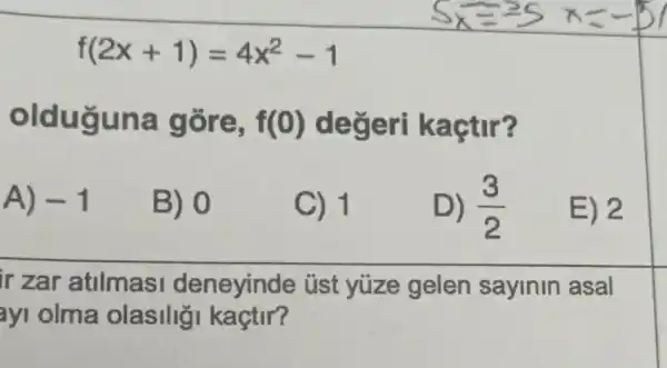 f(2x+1)=4x^2-1
olduguna gore, f(0) degeri kaçtir?
A) -1
B) 0
C) 1
D) (3)/(2)
E) 2
ir zar atilmasi deneyinde : üst yuze gelen sayinin asal
ayi olma olasilig kaçtir?