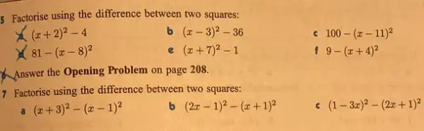 Factorise using the difference between two squares:
(x+2)^2-4
(x-3)^2-36
100-(x-11)^2
81-(x-8)^2
(x+7)^2-1
f 9-(x+4)^2
Answer the Opening Problem on page 208.
7 Factorise using the difference between two squares:
(x+3)^2-(x-1)^2
(2x-1)^2-(x+1)^2
(1-3x)^2-(2x+1)^2