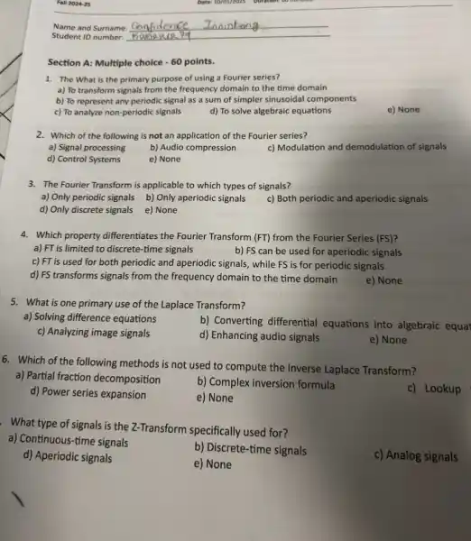 Fall 2024-25
Section A: Multiple choice -60 points.
1. The What is the primary purpose of using a Fourier series?
a) To transform signals from the frequency domain to the time domain
b) To represent any periodic signal as a sum of simpler sinusoidal components
c) To analyze non -periodic signals
d) To solve algebraic equations
e) None
2. Which of the following is not an application of the Fourier series?
a) Signal processing
b) Audio compression
c) Modulation and demodulation of signals
d) Control Systems
e) None
3. The Fourier Transform is applicable to which types of signals?
a) Only periodic signals b) Only aperiodic signals
c) Both periodic and aperiodic signals
d) Only discrete signals e) None
4. Which property differentiates the Fourier Transform (FT)from the Fourier Series (FS)?
a) FT is limited to discrete-time signals
b) FS can be used for aperiodic signals
c) FT is used for both periodic and aperiodic signals, while FS is for periodic signals
d) FS transforms signals from the frequency domain to the time domain
e) None
5. What is one primary use of the Laplace Transform?
a) Solving difference equations
b) Converting differential equations into algebraic equat
c) Analyzing image signals
d) Enhancing audio signals
e) None
6. Which of the following methods is not used to compute the Inverse Laplace Transform?
a) Partial fraction decomposition
b) Complex inversion formula
c) Lookup
d) Power series expansion
e) None
. What type of signals is the Z-Transform specifically used for?
a) Continuous-time signals
b) Discrete-time signals
c) Analog signals
d) Aperiodic signals
e) None