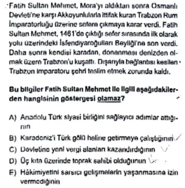 Fatih Sultan Mahmet Mora'yi aldiktan sonra Osmanl
Devletine karsi Akkoyunlularla ittifak kuran Trabzon Rum
Imparatorlugu llzerine sctore cikmaya karar verdi Fatih
Sultan Mehmet.sefer strasinda ilk olarak
yolu uzerindeki Isfendiyarogullar 1 Beylligine son verdi.
Daha sonra kendisi karadan , donanmas denizden ol-
mak üzero Trabzon'u kugatti Disanyla baglantisi kesilen
Trabzon imparatoru schri tealim etmek zorunda kaldi.
Bu bllgiler Fatih Sultan Mehmet lle IIgIII aşağidakiler-
den hanglsinin gostergesi olamaz?
A) Anadolu Tork slyasi birligin saglayic adimlar attigi.
nin
B)Karadeniz'i Túrk gola haline getirmey calistiginin
C)Devleting yenl vergi alanlan kazandirdig inin
D) Oç kita Ozerinde toprak sahibi oldugunun is
E)Hakimiyetini sarsic gelismelerin yaçanmasina izin