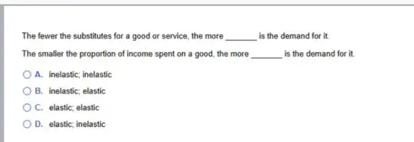 The fewer the substitutes for a good or service, the more __ is the demand for it.
The smaller the proportion of income spent on a good, the more __ is the demand for it.
A. inelastic; inelastic
B. inelastic; elastic
C. elastic; elastic
D. elastic; inelastic