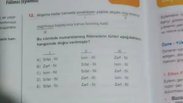 Fillimsi (Eyrembi)
12. Aksama kadar kahvede pinekleyen yapilar akyam
(cosp)/(i) evening
dagilmaya baylayinca kalive bombog kalds
III
Bu cümlede numaralanmis
hangisinde doğru verilmiştir?
__
__
__
A) Sifat-fill
Isim - fill
Zart.
B) Zart-fiil
Sifat .
Isim.
C) Isim-fiil
Sifat -
z
D) Sifat-fill
Zart.fi
Isim - 6
E) Sifat-fill
Zart-fill
Zart.