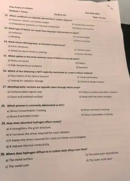 Fina Exam of AER463
Student's Name:
22. Which conditions are typically represented in a phase diagram?
a) Pressure, volume, and atomic weight
b) Temperature and time
c) Temperature, pressure, or chemical composition
d) Pressure and volume
23. What type of failure can result from Improper maintenance or repair?
a) Cavitation
b) Chemical attack
c) Welding
d) Stress corrosion
24. What causes disintegration at elevated temperatures?
a) Sonic vibrations
b) Thermal shock
c) Attack by liquid metals or platings
d) Severe vibration
25. Which option is the most common cause of failure in aircraft parts?
a) Stress corrosion
b) Fatigue
c) High-temperature oxidation
d) Overload
26. Which of the following is NOT explicitly mentioned as a step in failure analysis?
b) Visual examination
a) Description of the failure situation
d) Chemical design analysis
c) Testing for radiation damage
27. Metallographic sections are typically taken through which areas?
b) Fracture surfaces and other locations
a) Contaminated regions only
d) Areas with the most corrosion
c) Clean and polished surfaces
28. Which process is commonly abbreviated as SCC?
b) Stress Corrosion Cracking
a) Stress Concentration Cracking
d) Stress Carbonation Cracking
c) Stress Controlled Creep
29. How does absorbed hydrogen affect metals?
a) It strengthens the grain structure.
b) It increases the stress required for crack initiation.
c) It lowers the stress required for cracks to initiate and propagate.
d) It reduces thermal conductivity.
30. Where does hydrogen diffuse to in carbon steel alloys over time?
b) The metal grain boundaries
d) The outer oxide layer
a) The metal surface
c) The metal core
Student ID:
Fall 2024-2025
Time: 30 min