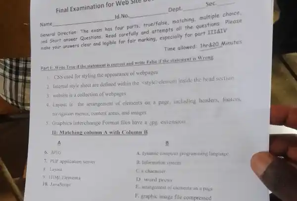 Final Examination for Web Site
Dept
SeC.
Id.No.
Name
General Direction:The exam has four monts:true/false matching
and short answer Questions.Read carefully and attempts all the questions
make your answers clear and legible for fair marking.especially for part III&IV
Time allowed:1hr&20 Minutes
Part 1: Write True if the statement is correct and I write False if the statement is Wrong
1. CSS used for styling the appearance of webpages
2. Internal style sheet are defined within the <style>element inside the head section
3. website is a collection of webpages
4. Layout is the arrangement of elements on a page,including headers, footers.
navigation menus content areas, and images
5. Graphics Interchange Format files have a.jpg extension
II: Matching column A with Column B
A
6. JPEG
A. dynamic computer programming language
7. PHP application server
B. Informatior system
8. Layout
C. a character
9. HTML Elements
D. word press
10. JavaScript
E. arrangement of elements on page
F. graphic image file compressed