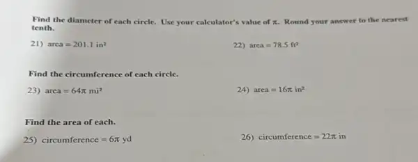 Find the diameter of each circle. Use your calculator's value of pi  Round your answer to the nearest
tenth.
21) area=201.1in^2
22) area=78.5ft^2
Find the circumference of each circle.
23) area=64pi mi^2
24) area=16pi in^2
Find the area of each.
25) circumference=6pi yd
26) circumference=22pi in