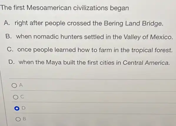 The first Mesoamerican civilizations began
A. right after people crossed the Bering Land Bridge.
B. when nomadic hunters settled in the Valley of Mexico.
C. once people learned how to farm in the tropical forest.
D. when the Maya built the first cities in Central America.
A
C
D
B