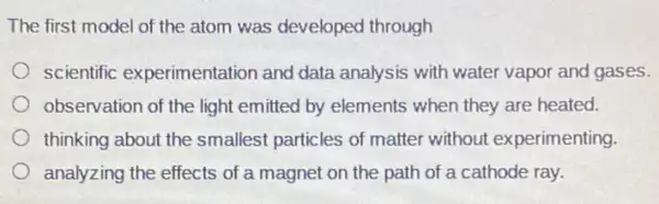 The first model of the atom was developed through
scientific experimentation and data analysis with water vapor and gases.
observation of the light emitted by elements when they are heated.
thinking about the smallest particles of matter without experimenting.
analyzing the effects of a magnet on the path of a cathode ray.