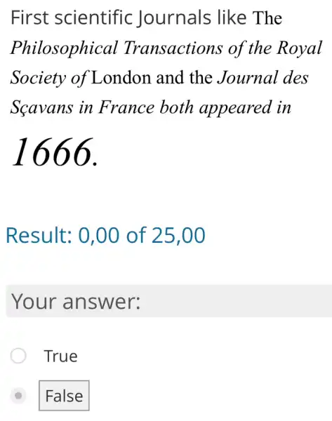 First scientific Journals : like The
Philosophical Transactions of the Royal
Society of London and the Journal des
Scavans in France both appeared in
1666.
Result: 0 ,00 of 25 .00
Your answer:
True
D False