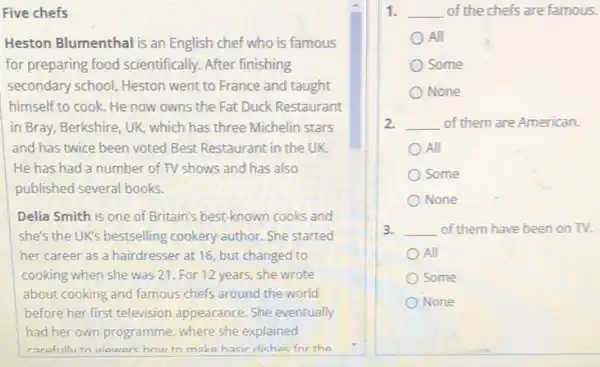 Five chefs
Heston Blumenthal is an English chef who is famous
for preparing food scientifically. After finishing
secondary school, Heston went to France and taught
himself to cook. He now owns the Fat Duck Restaurant
in Bray, Berkshire, UK,which has three Michelin stars
and has twice been voted Best Restaurant in the UK.
He has had a number of TV shows and has also
published several books.
Delia Smith is one of Britain's best-known cooks and
she's the UK's bestselling cookery author. She started
her career as a hairdresser at 16, but changed to
cooking when she was 21. For 12 years she wrote
about cooking and famous chefs around the world
before her first television appearance. She eventually
had her own programme where she explained
carefully to viewerchow to make hasic dichae for the
1. __ of the chefs are famous.
All
Some
None
2. __ of them are American.
All
Some
None
3. __ of them have been on TV.
All
Some
None