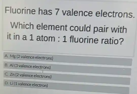 Fluorine has 7 valence electrons.
Which element could pair with
it in a 1 atom : 1 fluorine ratio?
A Mg(2valenceelectrcns)
B Al(3valenceelectrons)
Zn(2valenceelectrons)
D Li(1valenceelectron)