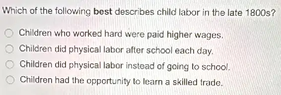 Which of the following best describes child labor in the late 1800s?
Children who worked hard were paid higher wages.
Children did physical labor after school each day.
Children did physical labor instead of going to school.
Children had the opportunity to learn a skilled trade.