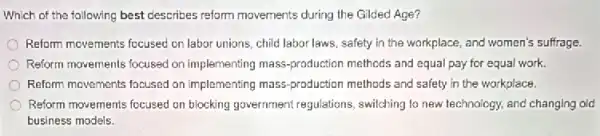 Which of the following best describes reform movements during the Gilded Age?
Reform movements focused on labor unions, child labor laws safety in the workplace and women's suffrage.
Reform movements focuised on implementing mass-production methods and equal pay for equal work.
Reform movements focused on implementing mass-production methods and safety in the workplace.
Reform movements focused on blocking government regulations switching to new technology and changing old
business models.