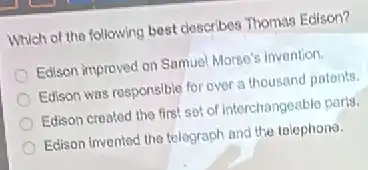 Which of the following best describes Thomas Edison?
Edison improved on Samuel Morse's invention.
Edison was responsible for over a thousand patents.
Edison created the first sof of interchangeable parts.
Edison Invented the telegraph and the telephone.