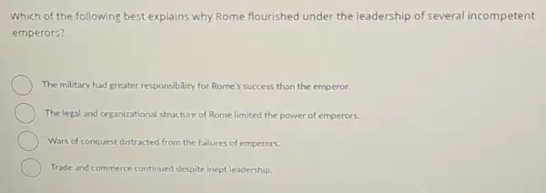 Which of the following best explains why Rome flourished under the leadership of several incompetent
emperors?
The military had greater responsibility for Rome's success than the emperor.
The legal and organizational structure of Rome limited the power of emperors.
Wars of conquest distracted from the failures of emperors.
Trade and commerce continued despite inept leadership.