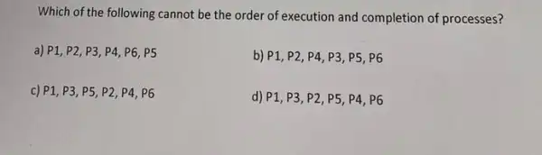 Which of the following cannot be the order of execution and completion of processes?
a) P1, P2, P3 P4, P6, P5
b) P1, P2, P4 , P3, P5, P6
c) P1, P3, P5 P2, P4, P6
d) P1, P3, P2 P5, P4, P6