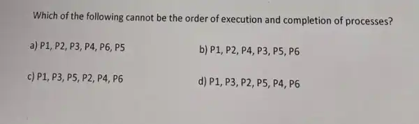 Which of the following cannot be the order of execution and completion of processes?
a) P1, P2 , P3, P4, P6, P5
b) P1, P2, P4 P3, P5, P6
c) P1, P3 P5, P2, P4, P6
d) P1, P3, P2 P5, P4, P6