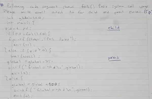 * following code segment shows fork () Pose system call usage Please write exact output to for child and pront process. ( r p int global =100 ;
int main ( )
pid-t pid;
child
if (pid = fork () col }
f pintf (stder, "fort failed");
exit (-1) ;
?else if (p: d>0)} 
wat (NULL) ;
glabal = global -75 ;
print f(" 6 mathrm(labal)=-% mathrm(dl) ", global):
exist (0) ;
2else {
global = global +100 ;
print f(" 610 bal =% d ln " , global);
exit (a);