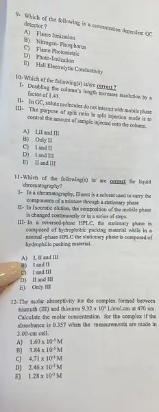 of the following is a concentration dependent GC detector?
A) Flame Ionization
B) Nitrogen-Phosphorus
C)Flame Photomethic
D) Photo-Tonization
B) Hall Electrolytic Conductivity
10. Which of the following(3)is/are correct?
1. Doubling the column's length increases resolution by a factor of 1.41.
II- In GC, solute molecules do not interact with mobile phase
III- The purpose of split ratio in split injection mode is to
control the amount of sample injected onto the column.
A) I,II and III
B) Only II
C) Iand II
D) Iand III
E) II and III
11-Which of the following(s) is' are correct for liquid
chromatography?
1- In a chromatography.Eluent is a solvent used to carry the
components of a mixture through a stationary phase
II- In Isocratic elution the composition of the mobile phase
is changed continuously or in a series of steps.
III-In a reversed -phase HPLC, the stationary phase is
composed of hydrophobic packing material while in a
normal -phase HPLC the stationary phase is composed of
hydrophilic packing material.
A) 1, II and III
B) Iand II
C) I and III
D) II and III
E) Only III
12-The molar absorptivity for the complex formed between
bismuth (III) and thiourea 9.32times 10^3L/mol.cm at 470 nm.
Calculate the molar concentration for the complex if the
absorbance is 0.357 when the measurements are made in
3.00-cm cell.
A) 1.60times 10^-5M
B) 3.84times 10^-5M
C) 4.71times 10^-5M
D) 2.46times 10^-5M
E) 1.28times 10^-5M