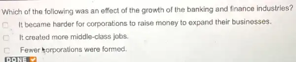 Which of the following was an effect of the growth of the banking and finance industries?
D It became harder for corporations to raise money to expand their businesses.
It created more middle -class jobs.
D Fewer orporations were formed.