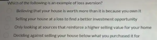 Which of the following is an example of loss aversion?
Believing that your house is worth more than it is because you own it
Selling your house at a loss to find a better investment opportunity
Only looking at sources that reinforce a higher selling value for your home
Deciding against selling your house below what you purchased it for