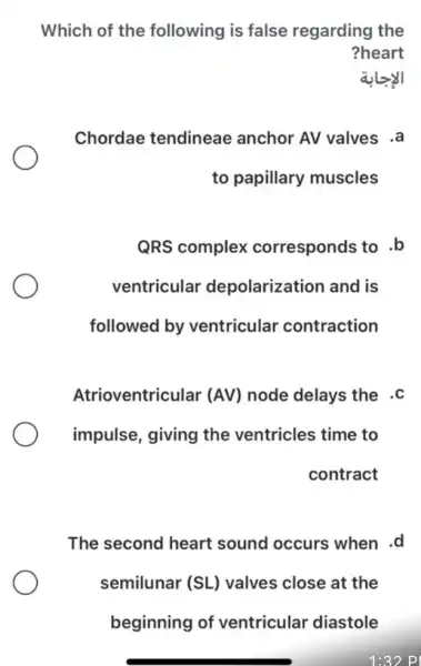 Which of the following is false regarding the
?heart
alz
Chordae tendineae anchor AV valves .a
to papillary muscles
QRS complex corresponds to .b
ventricular depolarization and is
followed by ventricular contraction
Atrioventricular (AV) node delays the . C
impulse, giving the ventricles time to
contract
The second heart sound occurs when .d
semilunar (SL)valves close at the