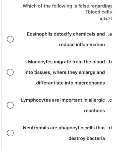 Which of the following is false regarding
?blood cells
Eosinophils detoxify chemicals and .a
reduce inflammation
Monocytes migrate from the blood .b
into tissues , where they enlarge and
.differentiate into macrophages
Lymphocytes are important in allergic .c
reactions
Neutrophils are phagocytic cells that .d