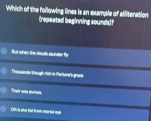 Which of the following Ilnes is an example of allteration
(repeated besinning sounds)?
But when the clouds asunder fly
E Thousands though rich in Fortune's grace
Their way pursue,
Oft is she hid from mortal eve