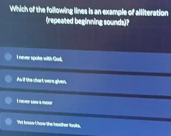 Which of the following lines is ar example of alliteration
(repeated beginning sounds)?
Inever spoke with God
Asif thechart weregiven.
Ineversawamoor
Yetknow!howtheheather looks.