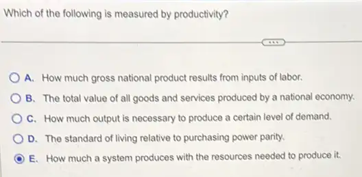 Which of the following is measured by productivity?
A. How much gross national product results from inputs of labor.
B. The total value of all goods and services produced by a national economy.
C. How much output is necessary to produce a certain level of demand.
D. The standard of living relative to purchasing power parity.
D E. How much a system produces with the resources needed to produce it.