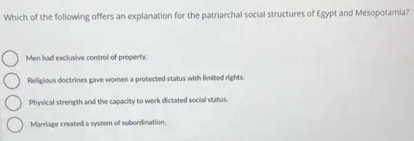 Which of the following offers an explanation for the patriarchal social structures of Egypt and Mesopotamia?
Men had exclusive control of property.
Religious doctrines gave women a protected status with limited rights.
Physical strength and the capacity to work dictated social status.
Marriage created a system of subordination.