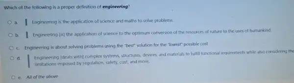 Which of the following is a proper definition of engineering?
a. I Engineering is the application of science and maths to solve problems.
b. I Engineering [is] the application of science to the optimum conversion of the resources of nature to the uses of humankind.
c. Engineering is about solving problems using the "best" solution for the "lowest" possible cost
d.
Engineering [deals with]complex systems structures, devices, and materials to fulfill functional requirements while also considering the
limitations imposed by regulation, safety, cost and more.