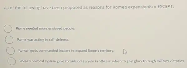 All of the following have been proposed as reasons for Rome's expansionism EXCEPT:
Rome needed more enslaved people
Rome was acting in self-defense
Roman gods commanded leaders to expand Rome's territory.
Rome's political system gave consuls only a year in office in which to gain glory through military victories.