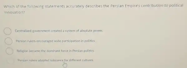 Which of the following statements accurately describes the Persian Empire's contribution to political
innovation?
Centralized government created a system of absolute power.
Persian rulers encouraged wide participation in politics.
Religion became the dominant force in Persian politics.
Persian rulers adopted tolerance for different cultures.