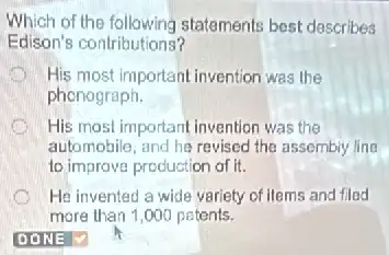 Which of the following statements best dascribes
Edison's contributions?
D His most important invention was the
phenograph.
His most important invention was the
automobile, and he revised the assembiy line
to improve production of it.
He invented a wide variety of items and fled
more than 1,000 patents.
DONE