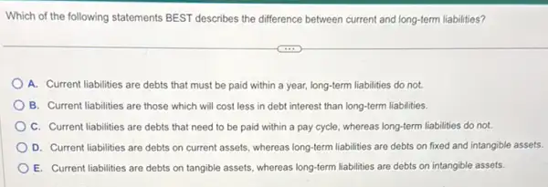 Which of the following statements BEST describes the difference between current and long-term liabilities?
A. Current liabilities are debts that must be paid within a year,long-term liabilities do not.
B. Current liabilities are those which will cost less in debt interest than long-term liabilities.
C. Current liabilities are debts that need to be paid within a pay cycle, whereas long-term liabilities do not.
D. Current liabilities are debts on current assets whereas long-term liabilities are debts on fixed and intangible assets.
E. Current liabilities are debts on tangible assets whereas long-term liabilities are debts on intangible assets.