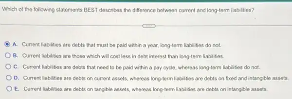 Which of the following statements BEST describes the difference between current and long-term liabilities?
C A. Current liabilities are debts that must be paid within a year,long-term liabilities do not.
B. Current liabilities are those which will cost less in debt interest than long-term liabilities.
C. Current liabilities are debts that need to be paid within a pay cycle, whereas long-term liabilities do not.
D. Current liabilities are debts on current assets whereas long-term liabilities are debts on fixed and intangible assets.
E. Current liabilities are debts on tangible assets whereas long-term liabilities are debts on intangible assets.