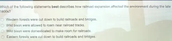 Which of the following statements best describes how railroad expansion affected the environment during the late
1800s?
Western forests were cut down to build railroads and bridges
Wild bison were allowed to roam near railroad tracks.
Wild bison were domesticated to make room for railroads
Eastem forests were cul down to build railroads and bridges