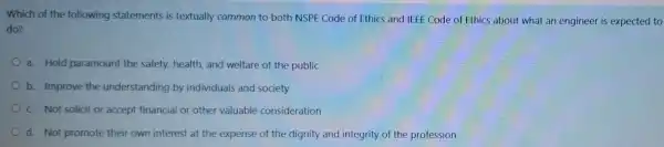 Which of the following statements is textually common to both NSPE Code of Ethics and IEEE Code of Ethics about what an engineer is expected to
do?
a. Hold paramount the safety, health, and welfare of the public
b. Improve the understanding by individuals and society
C. Not solicit or accept financial or other valuable consideration
d. Not promote their own interest at the expense of the dignity and integrity of the profession